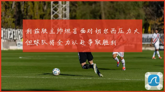 利兹联主帅坦言面对切尔西压力大但球队将全力以赴争取胜利