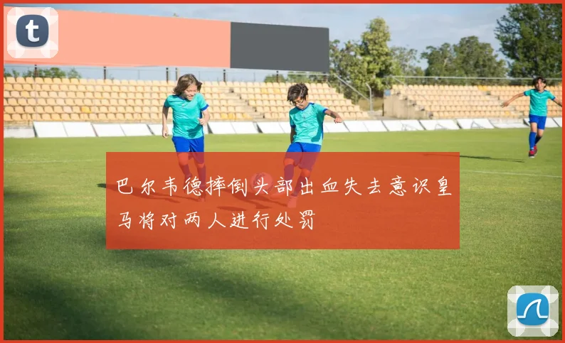 巴尔韦德摔倒头部出血失去意识皇马将对两人进行处罚