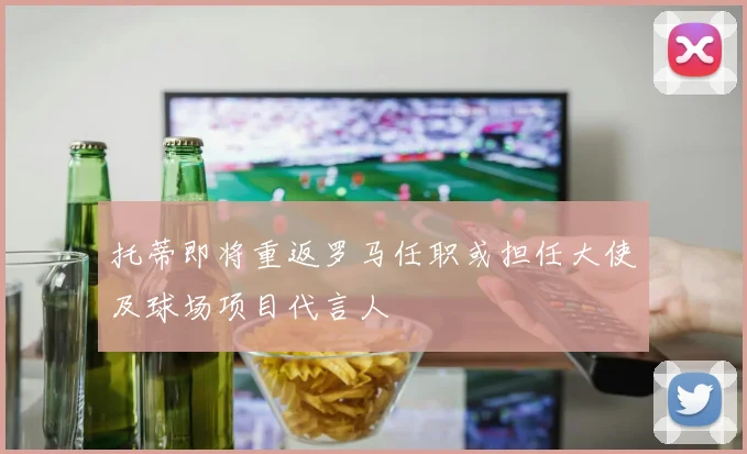 托蒂即将重返罗马任职或担任大使及球场项目代言人