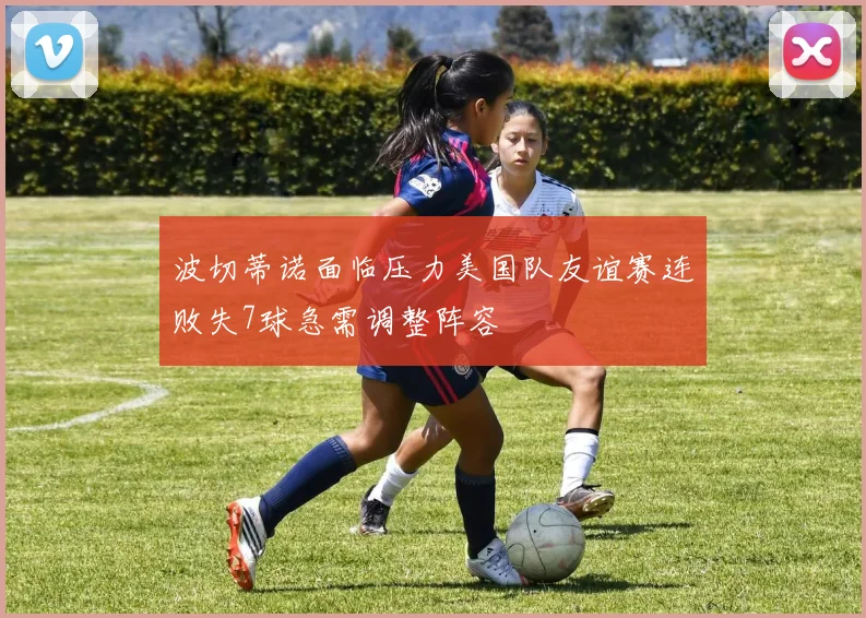 波切蒂诺面临压力美国队友谊赛连败失7球急需调整阵容