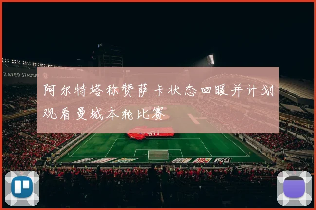 阿尔特塔称赞萨卡状态回暖并计划观看曼城本轮比赛