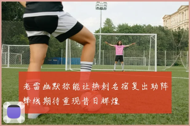 老雷幽默称能让热刺名宿复出助阵锋线期待重现昔日辉煌