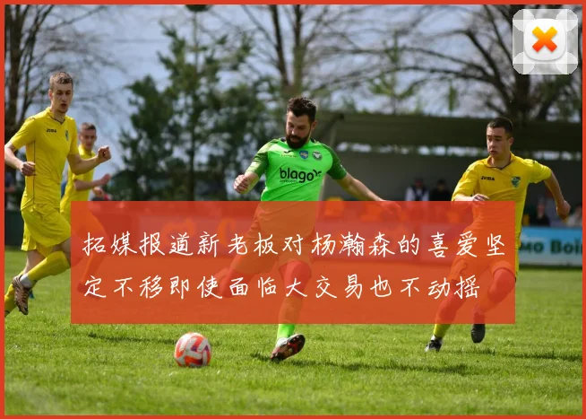 拓媒报道新老板对杨瀚森的喜爱坚定不移即使面临大交易也不动摇