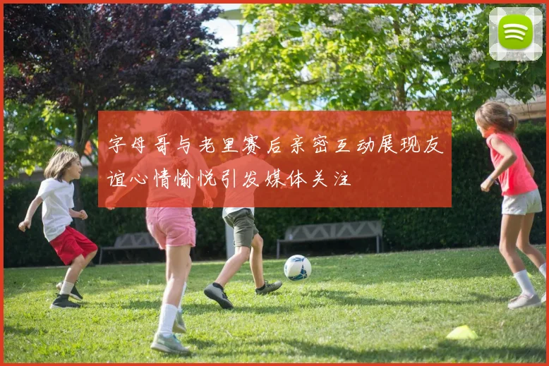 字母哥与老里赛后亲密互动展现友谊心情愉悦引发媒体关注
