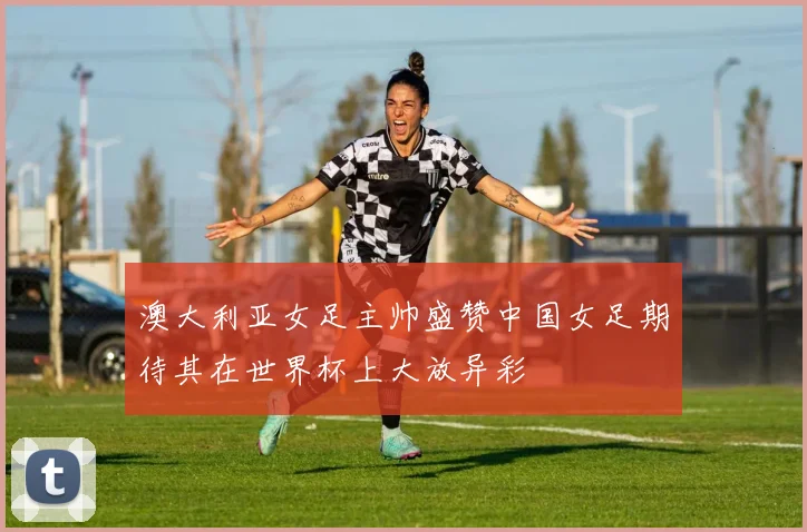 澳大利亚女足主帅盛赞中国女足期待其在世界杯上大放异彩