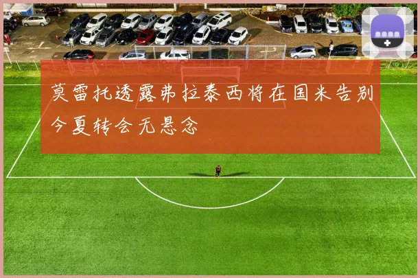 莫雷托透露弗拉泰西将在国米告别今夏转会无悬念