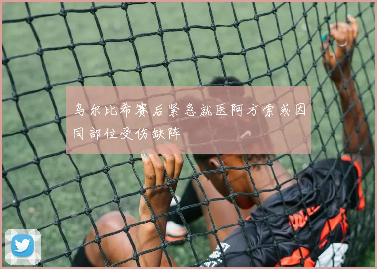 乌尔比希赛后紧急就医阿方索或因同部位受伤缺阵