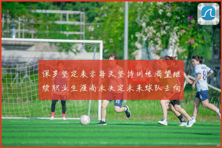 保罗坚定表示每天坚持训练渴望继续职业生涯尚未决定未来球队去向