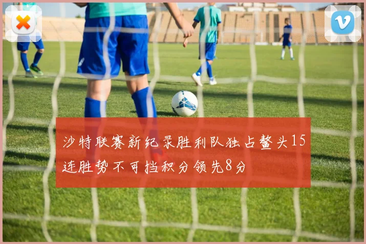 沙特联赛新纪录胜利队独占鳌头15连胜势不可挡积分领先8分