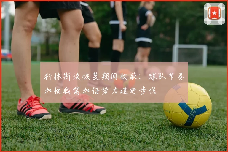 科林斯谈恢复期间收获：球队节奏加快我需加倍努力追赶步伐