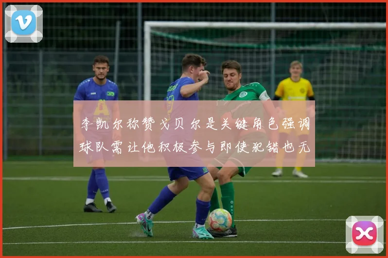 李凯尔称赞戈贝尔是关键角色强调球队需让他积极参与即使犯错也无妨