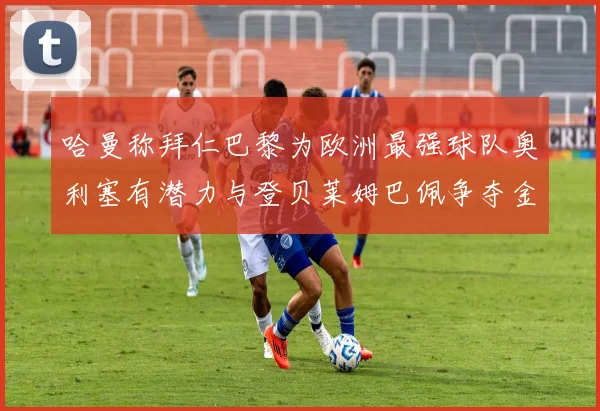 哈曼称拜仁巴黎为欧洲最强球队奥利塞有潜力与登贝莱姆巴佩争夺金球奖