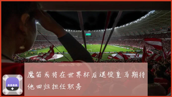 魔笛或将在世界杯后退役皇马期待他回归担任职务