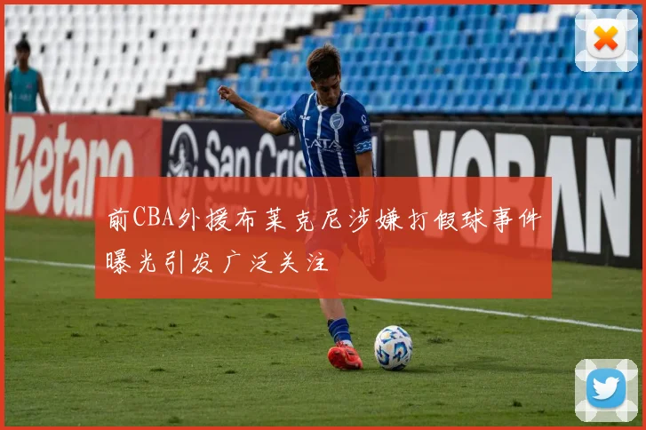 前CBA外援布莱克尼涉嫌打假球事件曝光引发广泛关注