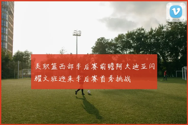 美职篮西部季后赛前瞻阿夫迪亚闪耀文班迎来季后赛首秀挑战