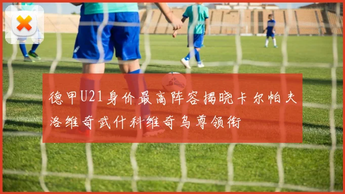 德甲U21身价最高阵容揭晓卡尔帕夫洛维奇武什科维奇乌尊领衔