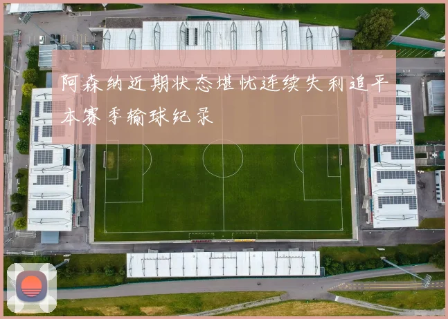 阿森纳近期状态堪忧连续失利追平本赛季输球纪录