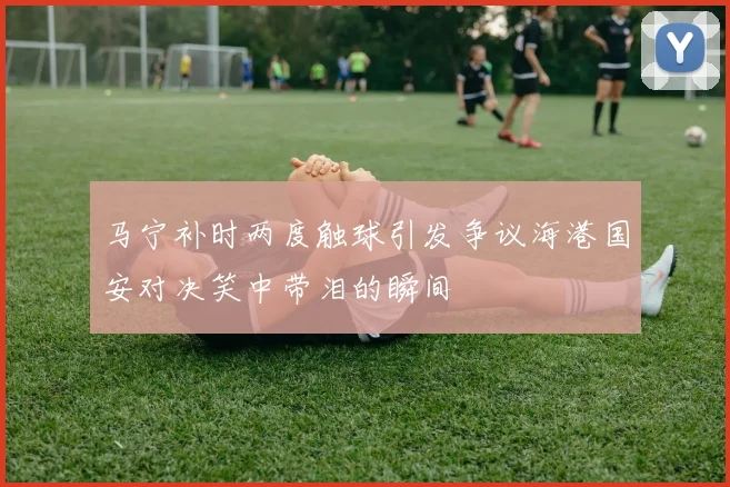 马宁补时两度触球引发争议海港国安对决笑中带泪的瞬间